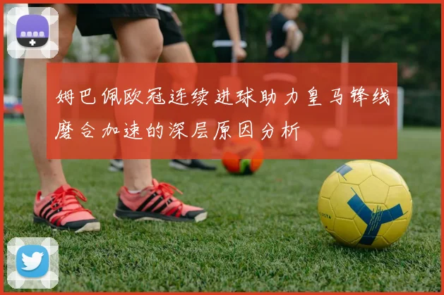 姆巴佩欧冠连续进球助力皇马锋线磨合加速的深层原因分析