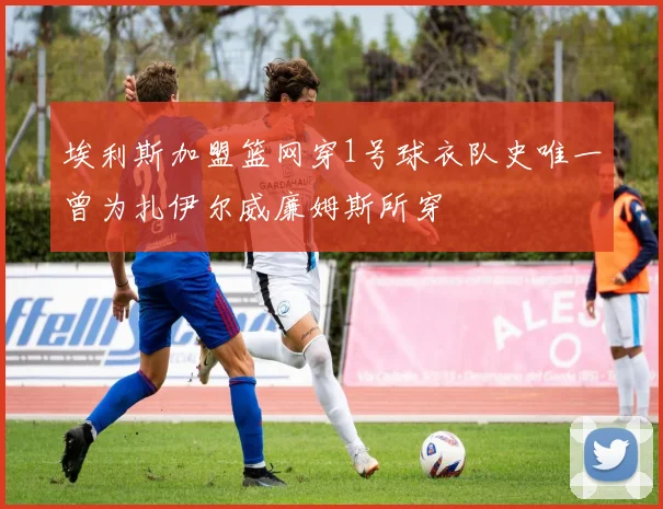 埃利斯加盟篮网穿1号球衣队史唯一曾为扎伊尔威廉姆斯所穿